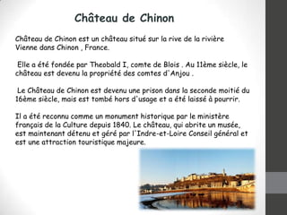 Château de Chinon
Château de Chinon est un château situé sur la rive de la rivière
Vienne dans Chinon , France.
Elle a été fondée par Theobald I, comte de Blois . Au 11ème siècle, le
château est devenu la propriété des comtes d'Anjou .
Le Château de Chinon est devenu une prison dans la seconde moitié du
16ème siècle, mais est tombé hors d'usage et a été laissé à pourrir.
Il a été reconnu comme un monument historique par le ministère
français de la Culture depuis 1840. Le château, qui abrite un musée,
est maintenant détenu et géré par l'Indre-et-Loire Conseil général et
est une attraction touristique majeure.

 