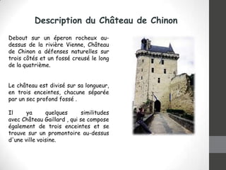 Description du Château de Chinon
Debout sur ​un éperon rocheux audessus de la rivière Vienne, Château
de Chinon a défenses naturelles sur
trois côtés et un fossé creusé le long
de la quatrième.
Le château est divisé sur sa longueur,
en trois enceintes, chacune séparée
par un sec profond fossé .
Il
ya
quelques
similitudes
avec Château Gaillard , qui se compose
également de trois enceintes et se
trouve sur un promontoire au-dessus
d'une ville voisine.

 