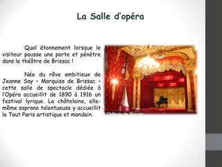 La Salle d’opéra

Quel étonnement lorsque le
visiteur pousse une porte et pénètre
dans le théâtre de Brissac !
Née du rêve ambitieux de
Jeanne Say – Marquise de Brissac –
cette salle de spectacle dédiée à
l’Opéra accueillit de 1890 à 1916 un
festival lyrique. La châtelaine, ellemême soprano talentueuse y accueillit
le Tout Paris artistique et mondain.

 