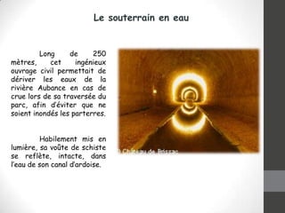 Le souterrain en eau

Long
de
250
mètres,
cet
ingénieux
ouvrage civil permettait de
dériver les eaux de la
rivière Aubance en cas de
crue lors de sa traversée du
parc, afin d’éviter que ne
soient inondés les parterres.
Habilement mis en
lumière, sa voûte de schiste
se reflète, intacte, dans
l’eau de son canal d’ardoise.

 