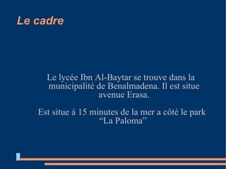 Le cadre Le lycée Ibn Al-Baytar se trouve dans la municipalité de Benalmadena. Il est situe avenue Erasa. Est situe á 15 minutes de la mer a côté le park “La Paloma”  
