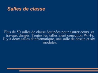 Salles de classe Plus de 50 salles de classe équipées pour asurer cours  et travaux dirigés. Toutes les salles aient conection Wi-Fi. Il y a deux salles d'informatique, une salle de dessin et six modules. 