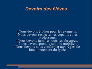 Devoirs des élèves Nous devons étudier pour les examens. Nous devons respecter les copains et les professeurs. Nous devons justifier touts les absences. Nous devons prendre soin du mobilier. Nous devons nous conformer aux règles de fonctionnement du lycée. 