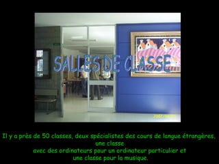 Il y a près de 50 classes, deux spécialistes des cours de langue étrangères,  une classe avec des ordinateurs pour un ordinateur particulier et une classe pour la musique. SALLES DE CLASSE 