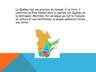 Le Québec est une province du Canada. À ce titre, il constitue un État fédéré dont la capitale est Québec et la métropole, Montréal. Par sa langue qui est le français, sa culture et ses institutions, le peuple québécois forme une nation 