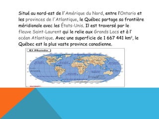 Situé au nord-est de l' Amérique du Nord , entre l’ Ontario  et les  provinces de l'Atlantique , le Québec partage sa frontière méridionale avec les  États-Unis . Il est traversé par le fleuve Saint-Laurent  qui le relie aux  Grands Lacs  et à l’ océan Atlantique . Avec une superficie de 1 667 441 km 2 , le Québec est la plus vaste province canadienne. 