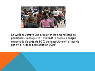 Le Québec compte une population de 8,01 millions de personnes 1 . La  langue officielle est le  français , langue maternelle de près de 80 % de la population 2 , 3  et parlée par 94,6 % de la population en 2001 4 . 