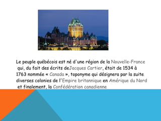 Le peuple québécois est né d'une région de la  Nouvelle-France  qui, du fait des écrits de Jacques Cartier , était de 1534 à 1763 nommée «  Canada  », toponyme qui désignera par la suite diverses colonies de l' Empire britannique  en  Amérique du Nord  et finalement, la  Confédération canadienne 