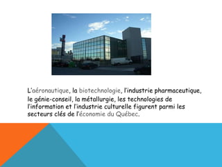 L’ aéronautique , la  biotechnologie , l’industrie pharmaceutique, le génie-conseil, la métallurgie, les technologies de l’information et l’industrie culturelle figurent parmi les secteurs clés de l’ économie du Québec . 