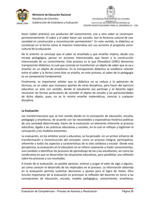 Ministerio de Educación Nacional
         República de Colombia
         Subdirección de Estándares y Evaluación         FACULTAD DE CIENCIAS ECONÓMICAS
                                                   CENTRO INVESTIGACIONES PARA EL DESARROLLO - CID



hacer (saber práctico) son productos del conocimiento, uno y otro saber se construyen
permanentemente. El saber y el saber hacer son sociales. Son la herencia cultural de una
sociedad en construcción y reconstrucción permanentes”. En este sentido, la didáctica se
constituye en la forma como el maestro materializa con sus acciones el propósito socio-
cultural de la educación.
De lo anterior se concluye que el saber es enseñado y que enseñar implica, desde una
mirada pedagógica, pensar en acciones intencionadas que lleven a la construcción
intencionada de un conocimiento. Este proceso es lo que Chevallard (1991) denomina
transposición didáctica, la cual que consiste en transformar un objeto de saber que se va a
enseñar en un objeto de enseñanza. En la transposición didáctica se establece relación
entre el saber y la forma como éste se enseña; en este proceso, el saber de la pedagogía
es un componente fundamental.
Finalmente, es importante señalar que la didáctica no se reduce a la aplicación de
técnicas, es un saber que incorpora aportes de otras disciplinas, para hacer del ejercicio
educativo un acto con sentido, donde el estudiante sea partícipe y el docente logre
reconocer las formas particulares de concebir el objeto de estudio y las particularidades
de dicho objeto, pues, no es lo mismo enseñar matemáticas, ciencias o cualquier
disciplina.


La Evaluación
Las transformaciones que se han venido dando en la concepción de educación, escuela,
pedagogía y enseñanza, de acuerdo con las necesidades y expectativas histórico-políticas
de una sociedad determinada, hacen de la evaluación un elemento inherente al proceso
educativo, ligada a las prácticas educativas y sociales, en la cual se reflejan y legitiman la
concepción y los modelos existentes.
La evaluación, en los ámbitos social y educativo, se ha pensado -en un primer esfuerzo de
transformación o reconstrucción del concepto- como un proceso integral, participativo,
inherente a todos los aspectos y características de la vida cotidiana y escolar. Desde esta
perspectiva, la evaluación en lo educativo no se refiere solamente a medir conocimientos,
sino también a identificar los procesos de aprendizaje de los y las estudiantes, así como las
condiciones en que se desarrollan las situaciones educativas, para posibilitar una reflexión
sobre los procesos y sus resultados.
A través de la evaluación, es posible apreciar, estimar y juzgar el valor de algo o alguien,
así como conocer el desarrollo de los implicados en el proceso. La información obtenida
en la evaluación permite sustentar decisiones y ajustes para el logro de metas. Otra
función importante de la evaluación es promover la reflexión del docente en torno a las
concepciones de educación, escuela, modelo pedagógico, conocimiento, enseñanza,



Evaluación de Competencias – Proceso de Ascenso y Reubicación                       Página 26
 