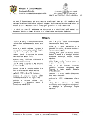 Ministerio de Educación Nacional
           República de Colombia
           Subdirección de Estándares y Evaluación                FACULTAD DE CIENCIAS ECONÓMICAS
                                                            CENTRO INVESTIGACIONES PARA EL DESARROLLO - CID




por eso el docente parte de unos saberes previos, con base en ellos establece una
planeación también de manera conjunta, delega y asume responsabilidades y evalúa de
manera permanente el proceso de avance para garantizar el éxito del proyecto.

Las otras opciones de respuesta no responden a la metodología del trabajo por
proyectos, porque se centra la acción en el docente o en la disciplina específica.


                                                  Bibliografía

Chevallard, Y. (1991). La transposición didáctica.         Pérez, F. M. (2000). Conocer el currículum para
Del saber sabio al saber enseñado. Buenos Aires:           asesorar centros. Madrid: Aljibe.
Aique.
                                                           Ramírez, J. E. (2006). Agotamiento de la
García, N. O. (2008). Pedagogía y formación de             pedagogía. En: Módulo 1 CINDE Aproximaciones
maestros: Entre el saber y la práctica, la disciplina      al concepto de pedagogía.
y la profesión. Pedagogía y Saberes. 28.
                                                           Saldarriaga, O. V. (2003). Del oficio del maestro.
Gimeno, J. (1994). El currículum una reflexión             Prácticas y teorías de la pedagogía moderna.
sobre la práctica. Madrid: Morata.                         Universidad Pedagógica Nacional. Bogotá:
                                                           Magisterio.
Gimeno, J. (2002). Comprender y transformar la
enseñanza. Madrid: Morata.                                 Tobón, Sergio. (2006). Formación Básica en
                                                           Competencias. Bogotá: Ecoe.
Lucio, R. (1994). En: aportes No. 41. Dimensión
Educativa, (39- 56).                                       Vasco, C. E. (SF). Elementos conceptuales:
                                                           lineamientos, estándares, competencias, logros
Kemmis, S. (1998). El currículum más allá de la            (Documento de trabajo). Medellín: Universidad
teoría de la reproducción. Madrid: Morata.                 Pontificia Bolivariana.
Ley 115 de 1994. Ley General de Educación.                 Zambrano, L. A. (2005). Didáctica pedagogía y
Ministerio de Educación Nacional. (2002).                  saber. Bogotá: Magisterio.
Finalidades y alcances del 230. Bogotá: MEN.               Zambrano, O. L. (2007). Entrevista para Universia
Ministerio de Educación Nacional. (2007).                  Tv.
Documento N° 3. Estándares Básicos de                      Zuluaga, O. L.; Echeverri, J. A. (2003).
Competencia. Bogotá: MEN.                                  Florecimiento de las investigaciones pedagógicas.
                                                           En: Pedagogía y epistemología. Bogotá:
                                                           Magisterio.




Evaluación de Competencias – Proceso de Ascenso y Reubicación                                    Página 31
 
