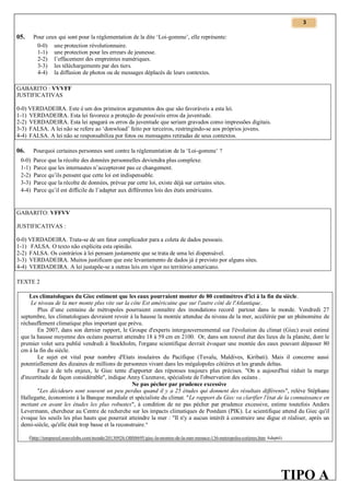 3

Pour ceux qui sont pour la réglementation de la dite ‘Loi-gomme’, elle représente:
0-0) une protection révolutionnaire.
1-1) une protection pour les erreurs de jeunesse.
2-2) l’effacement des empreintes numériques.
3-3) les téléchargements par des tiers.
4-4) la diffusion de photos ou de messages déplacés de leurs contextes.

05.

GABARITO : VVVFF
JUSTIFICATIVAS
0-0) VERDADEIRA. Este é um dos primeiros argumentos dos que são favoráveis a esta lei.
1-1) VERDADEIRA. Esta lei favorece a proteção de possíveis erros da juventude.
2-2) VERDADEIRA. Esta lei apagará os erros da juventude que seriam gravados como impressões digitais.
3-3) FALSA. A lei não se refere ao ‘donwload’ feito por terceiros, restringindo-se aos próprios jovens.
4-4) FALSA. A lei não se responsabiliza por fotos ou mensagens retiradas de seus contextos.
Pourquoi certaines personnes sont contre la réglementation de la ‘Loi-gomme’ ?

06.
0-0)
1-1)
2-2)
3-3)
4-4)

Parce que la récolte des données personnelles deviendra plus complexe.
Parce que les internautes n’accepteront pas ce changement.
Parce qu’ils pensent que cette loi est indispensable.
Parce que la récolte de données, prévue par cette loi, existe déjà sur certains sites.
Parce qu’il est difficile de l’adapter aux différentes lois des états américains.

GABARITO: VFFVV
JUSTIFICATIVAS :
0-0) VERDADEIRA. Trata-se de um fator complicador para a coleta de dados pessoais.
1-1) FALSA. O texto não explicita esta opinião.
2-2) FALSA. Os contrários à lei pensam justamente que se trata de uma lei dispensável.
3-3) VERDADEIRA. Muitos justificam que este levantamento de dados já é previsto por alguns sites.
4-4) VERDADEIRA. A lei justapõe-se a outras leis em vigor no território americano.
TEXTE 2
Les climatologues du Giec estiment que les eaux pourraient monter de 80 centimètres d'ici à la fin du siècle.
Le niveau de la mer monte plus vite sur la côte Est américaine que sur l'autre côté de l'Atlantique.
Plus d’une centaine de métropoles pourraient connaître des inondations record partout dans le monde. Vendredi 27
septembre, les climatologues devraient revoir à la hausse la montée attendue du niveau de la mer, accélérée par un phénomène de
réchauffement climatique plus important que prévu.
En 2007, dans son dernier rapport, le Groupe d'experts intergouvernemental sur l'évolution du climat (Giec) avait estimé
que la hausse moyenne des océans pourrait atteindre 18 à 59 cm en 2100. Or, dans son nouvel état des lieux de la planète, dont le
premier volet sera publié vendredi à Stockholm, l'organe scientifique devrait évoquer une montée des eaux pouvant dépasser 80
cm à la fin du siècle.
Le sujet est vital pour nombre d'Etats insulaires du Pacifique (Tuvalu, Maldives, Kiribati). Mais il concerne aussi
potentiellement des dizaines de millions de personnes vivant dans les mégalopoles côtières et les grands deltas.
Face à de tels enjeux, le Giec tente d'apporter des réponses toujours plus précises. "On a aujourd'hui réduit la marge
d'incertitude de façon considérable", indique Anny Cazenave, spécialiste de l'observation des océans .
Ne pas pécher par prudence excessive
"Les décideurs sont souvent un peu perdus quand il y a 25 études qui donnent des résultats différents", relève Stéphane
Hallegatte, économiste à la Banque mondiale et spécialiste du climat. "Le rapport du Giec va clarifier l'état de la connaissance en
mettant en avant les études les plus robustes", à condition de ne pas pécher par prudence excessive, estime toutefois Anders
Levermann, chercheur au Centre de recherche sur les impacts climatiques de Postdam (PIK). Le scientifique attend du Giec qu'il
évoque les seuils les plus hauts que pourrait atteindre la mer : "Il n'y a aucun intérêt à construire une digue et réaliser, après un
demi-siècle, qu'elle était trop basse et la reconstruire."
(http://tempsreel.nouvelobs.com/monde/20130926.OBS8695/giec-la-montee-de-la-mer-menace-136-metropoles-cotieres.htm Adapté).

TIPO A

 