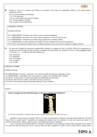 5

10.

D’après le texte, les « dizaines de millions de personnes vivant dans les mégalopoles côtières et les grands deltas »
concernent surtout :
0-0) Les Etats insulaires du Pacifique.
1-1) L’Est américain.
2-2) Les villes cotières de l’Océan Pacifique.
3-3) Tuvalu, Maldives, Kiribati.
4-4) Les petites villes américaines.
GABARITO: VVVVF
JUSTIFICATIVAS
0-0) VERDADEIRA. Conforme está citado no início do terceiro parágrafo.
1-1) VERDADEIRA. De acordo com o que consta no paratexto: (la côte Est américaine).
2-2) VERDADEIRA. O fenômeno em estudo atinge igualmente as referidas cidades.
3-3) VERDADEIRA. As ilhas referidas são citadas no terceiro parágrafo do texto (entre parênteses).
4-4) FALSA. Essa expressão engloba todas as cidades americanas, mas o texto refere-se apenas às cidades costeiras.

11.

En observant l’emploi du connecteur souligné dans la phrase «Le rapport du Giec va clarifier l'état de la connaissance en
mettant en avant les études les plus robustes, à condition de ne pas pécher par prudence excessive, estime toutefois Anders
Levermann [...]», cet élément peut être remplacé par :
0-0)
1-1)
2-2)
3-3)
4-4)

néanmoins.
cependant.
à l’exception.
en somme.
en effet.

GABARITO: VVFFF
JUSTIFICATIVAS
0-0) VERDADEIRA. O conetivo ‘néanmoin’ tem o mesmo sentido da expressão empregada no texto.
1-1) VERDADEIRA. ‘Cependeant’ tem, neste contexto, o mesmo valor semântico que ‘toutefois’.
2-2) FALSA. As expressões em análise não podem ser substituídas uma pela outra.
3-3) FALSA. Não há, nesse contexto, uma ideia de síntese, de resumo.
4-4) FALSA. Esta locução conjuntiva não pode substituir a outra ‘toutefois’.

TEXTE 3
France: un appel aux dons individuels pour restaurer la «Victoire de Samothrace»

La «Victoire de Samothrace» demeure l'une des œuvres les plus emblématiques du musée du Louvre.

Installée au musée du Louvre depuis 1883, la «Victoire de Samothrace», imposante statue de marbre datant de 190 avant
Jésus Christ, va quitter mardi 3 septembre son emplacement habituel pour être restaurée. Le coût des travaux est estimé à 4
millions d’euros dont 1 million, espère le musée, sera financé par des dons individuels.
Avec la Joconde et la Vénus de Milo, la « Victoire de Samothrace » qui représente la déesse Nikè, messagère de la victoire,
est l’une des icônes du musée du Louvre, l’une de celles qui font se déplacer les foules et sont connues dans le monde entier.

TIPO A

 