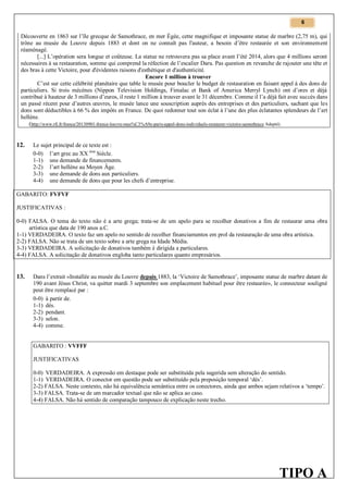 6

Découverte en 1863 sur l’île grecque de Samothrace, en mer Égée, cette magnifique et imposante statue de marbre (2,75 m), qui
trône au musée du Louvre depuis 1883 et dont on ne connaît pas l'auteur, a besoin d’être restaurée et son environnement
réaménagé.
[...] L’opération sera longue et coûteuse. La statue ne retrouvera pas sa place avant l’été 2014, alors que 4 millions seront
nécessaires à sa restauration, somme qui comprend la réfection de l’escalier Daru. Pas question en revanche de rajouter une tête et
des bras à cette Victoire, pour d'évidentes raisons d'esthétique et d'authenticité.
Encore 1 million à trouver
C’est sur cette célébrité planétaire que table le musée pour boucler le budget de restauration en faisant appel à des dons de
particuliers. Si trois mécènes (Nippon Television Holdings, Fimalac et Bank of America Merryl Lynch) ont d’ores et déjà
contribué à hauteur de 3 millions d’euros, il reste 1 million à trouver avant le 31 décembre. Comme il l’a déjà fait avec succès dans
un passé récent pour d’autres œuvres, le musée lance une souscription auprès des entreprises et des particuliers, sachant que les
dons sont déductibles à 66 % des impôts en France. De quoi redonner tout son éclat à l’une des plus éclatantes splendeurs de l’art
hellène.
(http://www.rfi.fr/france/20130901-france-louvre-mus%C3%A9e-paris-appel-dons-individuels-restaurer-victoire-samothrace Adapté).

12.

Le sujet principal de ce texte est :
0-0) l’art grec au XX ème Siècle.
1-1) une demande de financements.
2-2) l’art hellène au Moyen Âge.
3-3) une demande de dons aux particuliers.
4-4) une demande de dons que pour les chefs d’entreprise.

GABARITO: FVFVF
JUSTIFICATIVAS :
0-0) FALSA. O tema do texto não é a arte grega; trata-se de um apelo para se recolher donativos a fim de restaurar uma obra
artística que data de 190 anos a.C.
1-1) VERDADEIRA. O texto faz um apelo no sentido de recolher financiamentos em prol da restauração de uma obra artística.
2-2) FALSA. Não se trata de um texto sobre a arte grega na Idade Média.
3-3) VERDADEIRA. A solicitação de donativos também é dirigida a particulares.
4-4) FALSA. A solicitação de donativos engloba tanto particulares quanto empresários.

13.

Dans l’extrait «Installée au musée du Louvre depuis 1883, la ‘Victoire de Samothrace’, imposante statue de marbre datant de
190 avant Jésus Christ, va quitter mardi 3 septembre son emplacement habituel pour être restaurée», le connecteur souligné
peut être remplacé par :
0-0) à partir de.
1-1) dès.
2-2) pendant.
3-3) selon.
4-4) comme.

GABARITO : VVFFF
JUSTIFICATIVAS
0-0) VERDADEIRA. A expressão em destaque pode ser substituída pela sugerida sem alteração do sentido.
1-1) VERDADEIRA. O conector em questão pode ser substituído pela preposição temporal ‘dès’.
2-2) FALSA. Neste contexto, não há equivalência semântica entre os conectores, ainda que ambos sejam relativos a ‘tempo’.
3-3) FALSA. Trata-se de um marcador textual que não se aplica ao caso.
4-4) FALSA. Não há sentido de comparação tampouco de explicação neste trecho.

TIPO A

 