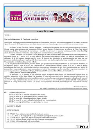 1

FRANCÊS - TIPO A
TEXTE 1
Pour sortir élégamment de l’âge ingrat numérique
En Californie, une loi pour protéger les ados négligents sur les réseaux sociaux vient d’être votée. Ce texte surnommé «la loi-gomme» va entrer en
vigueur le 1er janvier 2015 et permettra aux ados de faire face au voyeurisme et aux dérapages bien souvent inhérents aux réseaux sociaux.

Les réseaux sociaux (Facebook, Twitter, Instagram…) représentent un plongeon dans la grande inconnue pour un adolescent.
Ou, par contre, juste une dangereuse insouciance. Utilisés par ces derniers, ils sont souvent le reflet sur la Toile d’une activité
tumultueuse, de fêtes, d’amusement. Ils peuvent donc - quand la bise fut venue - se retourner contre eux, une fois entrés dans l’âge
adulte. Lors d’un entretien d’embauche, par exemple, mais aussi dans leur vie de tous les jours.
Le texte, surnommé « la loi-gomme », a été promulgué en début de semaine par le gouverneur de Californie Jerry Brown. Il
entrera en vigueur le 1er janvier 2015, le temps pour les sites internet concernés de s’adapter à la nouvelle réglementation. Les
défenseurs de la loi voulaient s’assurer que les erreurs de jeunesse des internautes ne les poursuivraient pas toute leur vie,
notamment professionnelle, alors que les profils des réseaux sociaux sont de plus en plus observés et contrôlés lors des embauches.
Une protection révolutionnaire pour nos enfants
« C’est une protection révolutionnaire pour nos enfants, qui agissent souvent de façon impétueuse en téléchargeant des photos ou
des messages déplacés avant de penser aux conséquences », a déclaré Darrell Steinberg, auteur de la loi. Le texte ne protège
cependant pas les jeunes des commentaires ou photos les concernant téléchargés par des tiers, et ne permet pas aux adultes de
gommer leurs erreurs de jeunesse. « Les erreurs de jeunesse suivent leurs auteurs toute leur vie et leurs empreintes numériques les
suivent où qu’ils aillent », déclare James Steyer, fondateur de l’ONG Common Sense Media, favorable à la loi.
Le texte pourrait avoir des effets pervers
Les opposants à la loi assurent qu’elle complique encore la tâche des sites internet, qui doivent déjà composer avec les
multiples législations locales, dans chaque État américain. D’autres affirment que le texte pourrait avoir des effets pervers, en
obligeant les sites internet à récolter encore plus d’informations personnelles auprès des jeunes internautes. « En plus de la nécessité
de connaître l’âge (de l’internaute), les sites devront savoir s’il habite ou non en Californie », déclare à l’AFP Stephen Balkam,
président du Family Online Safety Institute. Les réseaux sociaux Twitter et Facebook proposent déjà cette fonctionnalité sur leurs
sites.
(Auteur:Thomas Bourdeau.
http: //www.rfi.fr/technologies/20130925-californie-adolescents-loi-facebook-twitter. Adapté).

01.

De quoi ce texte parle-t-il ?
0-0) D’un projet de loi demandé par certains sites internet.
1-1) D’un projet de loi qui ne pourra pas être mis en pratique.
2-2) D’un projet déjà existant dans certains réseaux sociaux.
3-3) D’un projet de loi pour rendre plus facile l’accès aux réseaux sociaux.
4-4) D’un ancien projet de loi qui sera appliqué par les jeunes.
GABARITO : FFVFF
JUSTIFICATIVAS
0-0) FALSA. Trata-se de um projeto de lei solicitado pelo governo.
1-1) FALSA.Trata-se de um projeto de lei que entrará em vigor a partir de janeiro de 2015.
2-2) VERDADEIRA. Alguns sites já praticam o tipo de coleta referido no texto.
3-3) FALSA. A lei em questão tornará mais difícil o acesso às redes sociais.
4-4) FALSA. A lei será aplicada pelo governo local.

TIPO A

 