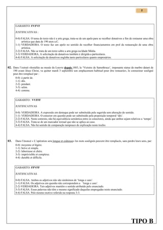 2

GABARITO: FVFVF
JUSTIFICATIVAS :
0-0) FALSA. O tema do texto não é a arte grega; trata-se de um apelo para se recolher donativos a fim de restaurar uma obra
artística que data de 190 anos a.C.
1-1) VERDADEIRA. O texto faz um apelo no sentido de recolher financiamentos em prol da restauração de uma obra
artística.
2-2) FALSA. Não se trata de um texto sobre a arte grega na Idade Média.
3-3) VERDADEIRA. A solicitação de donativos também é dirigida a particulares.
4-4) FALSA. A solicitação de donativos engloba tanto particulares quanto empresários.

02. Dans l’extrait «Installée au musée du Louvre depuis 1883, la ‘Victoire de Samothrace’, imposante statue de marbre datant de
190 avant Jésus Christ, va quitter mardi 3 septembre son emplacement habituel pour être restaurée», le connecteur souligné
peut être remplacé par :
0-0) à partir de.
1-1) dès.
2-2) pendant.
3-3) selon.
4-4) comme.

GABARITO : VVFFF
JUSTIFICATIVAS
0-0) VERDADEIRA. A expressão em destaque pode ser substituída pela sugerida sem alteração do sentido.
1-1) VERDADEIRA. O conector em questão pode ser substituído pela preposição temporal ‘dès’.
2-2) FALSA. Neste contexto, não há equivalência semântica entre os conectores, ainda que ambos sejam relativos a ‘tempo’.
3-3) FALSA. Trata-se de um marcador textual que não se aplica ao caso.
4-4) FALSA. Não há sentido de comparação tampouco de explicação neste trecho.

03.

Dans l’énoncé « L’opération sera longue et coûteuse» les mots soulignés peuvent être remplacés, sans perdre leurs sens, par:
0-0) moyenne et légère.
1-1) brève et simple.
2-2) laborieuse et chère.
3-3) imprévisible et complexe.
4-4) durable et difficile.

GABARITO: FFVFF
JUSTIFICATIVAS
0-0) FALSA. Ambos os adjetivos não são sinônimos de ‘longa e cara’.
1-1) FALSA. Os adjetivos em questão não correspondem a ‘longa e cara’.
2-2) VERDADEIRA. Tais adjetivos mantêm o sentido atribuído pelo enunciado.
3-3) FALSA. Essas palavras não têm o mesmo significado daquelas empregadas neste enunciado.
4-4) FALSA. Pelo mesmo motivo referido na resposta 3-3.

TIPO B

 