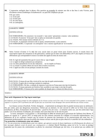 3

04.

L’expression soulignée dans la phrase «Pas question en revanche de rajouter une tête et des bras à cette Victoire, pour
d'évidentes raisons d'esthétique et d'authenticité » ne peut être remplacée que par:
0-0) par contre.
1-1) d’une part.
2-2) d’autre part.
3-3) de cette façon.
4-4) en contrepartie.

GABARITO: VFFFV
JUSTIFICATIVAS
0-0) VERDADEIRA. Os conectores ‘en revanche’ e ‘par contre’ apresentam o mesmo valor semântico.
1-1) FALSA. O conector ‘d’une part’ não se aplica ao enunciado em questão.
2-2) FALSA. Pelo mesmo motivo referido em 1-1).
3-3) FALSA. A conjunção conclusiva não se ajusta, semanticamente, a esse contexto.
4-4) VERDADEIRA. A expressão ‘en contrepartie’ tem o mesmo significado de ‘en revanche’.

05.

Selon l’extrait :«Comme il l’a déjà fait avec succès dans un passé récent pour d’autres œuvres, le musée lance une
souscription auprès des entreprises et des particuliers, sachant que les dons sont déductibles à 66 % des impôts en France» les
affirmations qui correspondent le mieux à la réalité des appels de dons du musée sont :
0-0)
1-1)
2-2)
3-3)
4-4)

Il s’agit de la première fois que le Louvre fait ce type d’appel.
L’appel est dirigé seulement aux entreprises.
Ces dons permettront d’avoir des réductions sur les impôts en France.
Le musée n’a jamais obtenu du succès dans d’autres occasions.
L’appel aux dons est une pratique courante du musée.

GABARITO: FFVFV
JUSTIFICATIVAS
0-0) FALSA. O museu de que fala o texto já fez esse tipo de apelo anteriormetne.
1-1) FALSA. O apelo não se restringe somente às empresas.
2-2) VERDADEIRA. De fato, a redução de impostos é prevista na França para este tipo de donativo.
3-3) FALSA. O museu apresenta um histórico bem sucedido no que tange a este tipo de apelo.
4-4) VERDADEIRA. O museu já fez outros pedidos de doação para o restauro de obras de arte.
TEXTE 2
Pour sortir élégamment de l’âge ingrat numérique
En Californie, une loi pour protéger les ados négligents sur les réseaux sociaux vient d’être votée. Ce texte surnommé «la loi-gomme» va entrer en
vigueur le 1er janvier 2015 et permettra aux ados de faire face au voyeurisme et aux dérapages bien souvent inhérents aux réseaux sociaux.

Les réseaux sociaux (Facebook, Twitter, Instagram…) représentent un plongeon dans la grande inconnue pour un adolescent.
Ou, par contre, juste une dangereuse insouciance. Utilisés par ces derniers, ils sont souvent le reflet sur la Toile d’une activité
tumultueuse, de fêtes, d’amusement. Ils peuvent donc - quand la bise fut venue - se retourner contre eux, une fois entrés dans l’âge
adulte. Lors d’un entretien d’embauche, par exemple, mais aussi dans leur vie de tous les jours.
Le texte, surnommé « la loi-gomme », a été promulgué en début de semaine par le gouverneur de Californie Jerry Brown. Il
entrera en vigueur le 1er janvier 2015, le temps pour les sites internet concernés de s’adapter à la nouvelle réglementation. Les
défenseurs de la loi voulaient s’assurer que les erreurs de jeunesse des internautes ne les poursuivraient pas toute leur vie,
notamment professionnelle, alors que les profils des réseaux sociaux sont de plus en plus observés et contrôlés lors des embauches.
Une protection révolutionnaire pour nos enfants
« C’est une protection révolutionnaire pour nos enfants, qui agissent souvent de façon impétueuse en téléchargeant des photos ou
des messages déplacés avant de penser aux conséquences », a déclaré Darrell Steinberg, auteur de la loi. Le texte ne protège
cependant pas les jeunes des commentaires ou photos les concernant téléchargés par des tiers, et ne permet pas aux adultes de

TIPO B

 