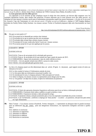 4

gommer leurs erreurs de jeunesse. « Les erreurs de jeunesse suivent leurs auteurs toute leur vie et leurs empreintes numériques les
suivent où qu’ils aillent », déclare James Steyer, fondateur de l’ONG Common Sense Media, favorable à la loi.
Le texte pourrait avoir des effets pervers
Les opposants à la loi assurent qu’elle complique encore la tâche des sites internet, qui doivent déjà composer avec les
multiples législations locales, dans chaque État américain. D’autres affirment que le texte pourrait avoir des effets pervers, en
obligeant les sites internet à récolter encore plus d’informations personnelles auprès des jeunes internautes. « En plus de la nécessité
de connaître l’âge (de l’internaute), les sites devront savoir s’il habite ou non en Californie », déclare à l’AFP Stephen Balkam,
président du Family Online Safety Institute. Les réseaux sociaux Twitter et Facebook proposent déjà cette fonctionnalité sur leurs
sites.
(Auteur:Thomas Bourdeau.
http: //www.rfi.fr/technologies/20130925-californie-adolescents-loi-facebook-twitter. Adapté).

06.

De quoi ce texte parle-t-il ?
0-0) D’un projet de loi demandé par certains sites internet.
1-1) D’un projet de loi qui ne pourra pas être mis en pratique.
2-2) D’un projet déjà existant dans certains réseaux sociaux.
3-3) D’un projet de loi pour rendre plus facile l’accès aux réseaux sociaux.
4-4) D’un ancien projet de loi qui sera appliqué par les jeunes.
GABARITO : FFVFF
JUSTIFICATIVAS
0-0) FALSA. Trata-se de um projeto de lei solicitado pelo governo.
1-1) FALSA.Trata-se de um projeto de lei que entrará em vigor a partir de janeiro de 2015.
2-2) VERDADEIRA. Alguns sites já praticam o tipo de coleta referido no texto.
3-3) FALSA. A lei em questão tornará mais difícil o acesso às redes sociais.
4-4) FALSA. A lei será aplicada pelo governo local.

07.

Le titre et le chapeau jouent un rôle déterminant dans cet article. D’après le document, quel rapport existe-t-il entre ces
éléments et le texte?
0-0) Le titre conduit le lecteur à l’information centrale du texte.
1-1) Le titre porte déjà une information concernant le public visé.
2-2) En introduisant le texte, le chapeau présente l’idée principale de l’article.
3-3) Selon le chapeau, les réseaux sociaux ne représentent aucun danger pour les ados.
4-4) La ‘loi-gomme’ est déjà mise en place, d’après les informations du paratexte.
GABARITO : FVVFF
JUSTIFICATIVAS
0-0) FALSA. O título não apresenta elementos linguísticos suficientes para levar ao leitor a informação principal.
1-1) VERDADEIRA. O presente título indica o público ao qual se destina o texto.
2-2) VERDADEIRA. O paratexto introduz a ideia principal do artigo.
3-3) FALSA. O paratexto chama a atenção justamente para o risco da exposição exacerbada dos jovens à internet.
4-4) FALSA. A tal ‘lei-borracha’, conforme o emprego do ‘futur proche’ – va entrer –, no paratexto, está prevista para entrar
em vigor futuramente.

08.

Dans l’extrait : « Les réseaux sociaux (Facebook, Twitter, Instagram…) représentent un plongeon dans la grande inconnue
pour un adolescent. Ou, par contre, juste une dangereuse insouciance», les expressions soulignées renvoient à quelles
idées ?
0-0) Addition et conclusion.
1-1) Alternance et opposition.
2-2) Alternance et addition.
3-3) Restriction et addition.
4-4) Restriction et conclusion.

TIPO B

 
