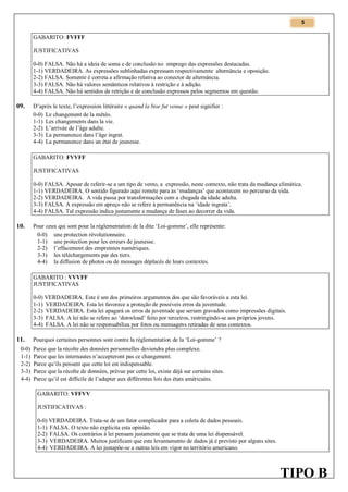 5

GABARITO: FVFFF
JUSTIFICATIVAS
0-0) FALSA. Não há a ideia de soma e de conclusão no emprego das expressões destacadas.
1-1) VERDADEIRA. As expressões sublinhadas expressam respectivamente alternância e oposição.
2-2) FALSA. Somente é correta a afirmação relativa ao conector de alternância.
3-3) FALSA. Não há valores semânticos relativos à restrição e à adição.
4-4) FALSA. Não há sentidos de retrição e de conclusão expressos pelos segmentos em questão.

09.

D’après le texte, l’expression littéraire « quand la bise fut venue » peut signifier :
0-0) Le changement de la météo.
1-1) Les changements dans la vie.
2-2) L’arrivée de l’âge adulte.
3-3) La permanence dans l’âge ingrat.
4-4) La permanence dans un état de jeunesse.
GABARITO: FVVFF
JUSTIFICATIVAS
0-0) FALSA. Apesar de referir-se a um tipo de vento, a expressão, neste contexto, não trata da mudança climática.
1-1) VERDADEIRA. O sentido figurado aqui remete para as ‘mudanças’ que acontecem no percurso da vida.
2-2) VERDADEIRA. A vida passa por transformações com a chegada da idade adulta.
3-3) FALSA. A expressão em apreço não se refere à permanência na ‘idade ingrata’.
4-4) FALSA. Tal expressão indica justamente a mudança de fases ao decorrer da vida.

10.

Pour ceux qui sont pour la réglementation de la dite ‘Loi-gomme’, elle représente:
0-0) une protection révolutionnaire.
1-1) une protection pour les erreurs de jeunesse.
2-2) l’effacement des empreintes numériques.
3-3) les téléchargements par des tiers.
4-4) la diffusion de photos ou de messages déplacés de leurs contextes.
GABARITO : VVVFF
JUSTIFICATIVAS
0-0) VERDADEIRA. Este é um dos primeiros argumentos dos que são favoráveis a esta lei.
1-1) VERDADEIRA. Esta lei favorece a proteção de possíveis erros da juventude.
2-2) VERDADEIRA. Esta lei apagará os erros da juventude que seriam gravados como impressões digitais.
3-3) FALSA. A lei não se refere ao ‘donwload’ feito por terceiros, restringindo-se aos próprios jovens.
4-4) FALSA. A lei não se responsabiliza por fotos ou mensagens retiradas de seus contextos.

11.
0-0)
1-1)
2-2)
3-3)
4-4)

Pourquoi certaines personnes sont contre la réglementation de la ‘Loi-gomme’ ?
Parce que la récolte des données personnelles deviendra plus complexe.
Parce que les internautes n’accepteront pas ce changement.
Parce qu’ils pensent que cette loi est indispensable.
Parce que la récolte de données, prévue par cette loi, existe déjà sur certains sites.
Parce qu’il est difficile de l’adapter aux différentes lois des états américains.
GABARITO: VFFVV
JUSTIFICATIVAS :
0-0) VERDADEIRA. Trata-se de um fator complicador para a coleta de dados pessoais.
1-1) FALSA. O texto não explicita esta opinião.
2-2) FALSA. Os contrários à lei pensam justamente que se trata de uma lei dispensável.
3-3) VERDADEIRA. Muitos justificam que este levantamento de dados já é previsto por alguns sites.
4-4) VERDADEIRA. A lei justapõe-se a outras leis em vigor no território americano.

TIPO B

 