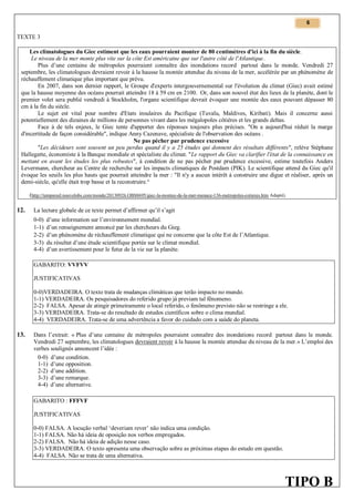 6

TEXTE 3
Les climatologues du Giec estiment que les eaux pourraient monter de 80 centimètres d'ici à la fin du siècle.
Le niveau de la mer monte plus vite sur la côte Est américaine que sur l'autre côté de l'Atlantique.
Plus d’une centaine de métropoles pourraient connaître des inondations record partout dans le monde. Vendredi 27
septembre, les climatologues devraient revoir à la hausse la montée attendue du niveau de la mer, accélérée par un phénomène de
réchauffement climatique plus important que prévu.
En 2007, dans son dernier rapport, le Groupe d'experts intergouvernemental sur l'évolution du climat (Giec) avait estimé
que la hausse moyenne des océans pourrait atteindre 18 à 59 cm en 2100. Or, dans son nouvel état des lieux de la planète, dont le
premier volet sera publié vendredi à Stockholm, l'organe scientifique devrait évoquer une montée des eaux pouvant dépasser 80
cm à la fin du siècle.
Le sujet est vital pour nombre d'Etats insulaires du Pacifique (Tuvalu, Maldives, Kiribati). Mais il concerne aussi
potentiellement des dizaines de millions de personnes vivant dans les mégalopoles côtières et les grands deltas.
Face à de tels enjeux, le Giec tente d'apporter des réponses toujours plus précises. "On a aujourd'hui réduit la marge
d'incertitude de façon considérable", indique Anny Cazenave, spécialiste de l'observation des océans .
Ne pas pécher par prudence excessive
"Les décideurs sont souvent un peu perdus quand il y a 25 études qui donnent des résultats différents", relève Stéphane
Hallegatte, économiste à la Banque mondiale et spécialiste du climat. "Le rapport du Giec va clarifier l'état de la connaissance en
mettant en avant les études les plus robustes", à condition de ne pas pécher par prudence excessive, estime toutefois Anders
Levermann, chercheur au Centre de recherche sur les impacts climatiques de Postdam (PIK). Le scientifique attend du Giec qu'il
évoque les seuils les plus hauts que pourrait atteindre la mer : "Il n'y a aucun intérêt à construire une digue et réaliser, après un
demi-siècle, qu'elle était trop basse et la reconstruire."
(http://tempsreel.nouvelobs.com/monde/20130926.OBS8695/giec-la-montee-de-la-mer-menace-136-metropoles-cotieres.htm Adapté).

12.

La lecture globale de ce texte permet d’affirmer qu’il s’agit
0-0)
1-1)
2-2)
3-3)
4-4)

d’une information sur l’environnement mondial.
d’un renseignement annoncé par les chercheurs du Gieg.
d’un phénomène de réchauffement climatique qui ne concerne que la côte Est de l’Atlantique.
du résultat d’une étude scientifique portée sur le climat mondial.
d’un avertissement pour le futur de la vie sur la planète.

GABARITO: VVFVV
JUSTIFICATIVAS
0-0)VERDADEIRA. O texto trata de mudanças climáticas que terão impacto no mundo.
1-1) VERDADEIRA. Os pesquisadores do referido grupo já previam tal fênomeno.
2-2) FALSA. Apesar de atingir primeiramente o local referido, o fenômeno previsto não se restringe a ele.
3-3) VERDADEIRA. Trata-se do resultado de estudos científicos sobre o clima mundial.
4-4) VERDADEIRA. Trata-se de uma advertência a favor do cuidado com a saúde do planeta.

13.

Dans l’extrait: « Plus d’une centaine de métropoles pourraient connaître des inondations record partout dans le monde.
Vendredi 27 septembre, les climatologues devraient revoir à la hausse la montée attendue du niveau de la mer.» L’emploi des
verbes soulignés annoncent l’idée :
0-0) d’une condition.
1-1) d’une opposition.
2-2) d’une addition.
3-3) d’une remarque.
4-4) d’une alternative.
GABARITO : FFFVF
JUSTIFICATIVAS
0-0) FALSA. A locução verbal ‘deveriam rever’ não indica uma condição.
1-1) FALSA. Não há ideia de oposição nos verbos empregados.
2-2) FALSA. Não há ideia de adição nesse caso.
3-3) VERDADEIRA. O texto apresenta uma observação sobre as próximas etapas do estudo em questão.
4-4) FALSA. Não se trata de uma alternativa.

TIPO B

 