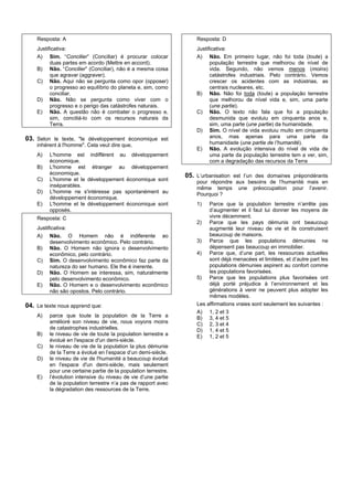 Resposta: A                                                     Resposta: D
    Justificativa:                                                  Justificativa:
    A) Sim. “Concilier” (Conciliar) é procurar colocar              A) Não. Em primeiro lugar, não foi toda (toute) a
          duas partes em acordo (Mettre en accord).                       população terrestre que melhorou de nível de
    B) Não. “Concilier” (Conciliar), não é a mesma coisa                  vida. Segundo, não vemos menos (moins)
          que agravar (aggraver).                                         catástrofes industriais. Pelo contrário. Vemos
    C) Não. Aqui não se pergunta como opor (opposer)                      crescer os acidentes com as indústrias, as
          o progresso ao equilíbrio do planeta e, sim, como               centrais nucleares, etc.
          conciliar.                                                B) Não. Não foi toda (toute) a população terrestre
    D) Não. Não se pergunta como viver com o                              que melhorou de nível vida e, sim, uma parte
          progresso e o perigo das catástrofes naturais.                  (une partie).
    E) Não. A questão não é combater o progresso e,                 C) Não. O texto não fala que foi a população
          sim, conciliá-lo com os recursos naturais da                    desmunida que evoluiu em cinquenta anos e,
          Terra.                                                          sim, uma parte (une partie) da humanidade.
                                                                    D) Sim. O nível de vida evoluiu muito em cinquenta
03. Selon le texte, "le développement économique est                      anos, mas apenas para uma parte da
    inhérent à l'homme". Cela veut dire que,                              humanidade (une partie de l’humanité).
                                                                    E) Não. A evolução intensiva do nível de vida de
    A)   L'homme est indifférent au développement                         uma parte da população terrestre tem a ver, sim,
         économique.                                                      com a degradação das recursos da Terra
    B)   L'homme est étranger au développement
         économique.                                            05. L’urbanisation est l’un des domaines prépondérants
    C)   L'homme et le développement économique sont                pour répondre aux besoins de l’humanité mais en
         inséparables.                                              même temps une préoccupation pour l’avenir.
    D)   L'homme ne s'intéresse pas spontanément au                 Pourquoi ?
         développement économique.
    E)   L'homme et le développement économique sont                1)   Parce que la population terrestre n’arrête pas
         opposés.                                                        d’augmenter et il faut lui donner les moyens de
    Resposta: C                                                          vivre décemment.
                                                                    2) Parce que les pays démunis ont beaucoup
    Justificativa:                                                       augmenté leur niveau de vie et ils construisent
    A) Não. O Homem não é indiferente ao                                 beaucoup de maisons.
          desenvolvimento econômico. Pelo contrário.                3) Parce que les populations démunies ne
    B) Não. O Homem não ignora o desenvolvimento                         dépensent pas beaucoup en immobilier.
          econômico, pelo contrário.                                4) Parce que, d’une part, les ressources actuelles
    C) Sim. O desenvolvimento econômico faz parte da                     sont déjà menacées et limitées, et d’autre part les
          natureza do ser humano. Ele lhe é inerente.                    populations démunies aspirent au confort comme
    D) Não. O Homem se interessa, sim, naturalmente                      les populations favorisées.
          pelo desenvolvimento econômico.                           5) Parce que les populations plus favorisées ont
    E) Não. O Homem e o desenvolvimento econômico                        déjà porté préjudice à l’environnement et les
          não são opostos. Pelo contrário.                               générations à venir ne peuvent plus adopter les
                                                                         mêmes modèles.
04. Le texte nous apprend que:                                      Les affirmations vraies sont seulement les suivantes :
                                                                    A) 1, 2 et 3
    A)   parce que toute la population de la Terre a                B) 3, 4 et 5
         amélioré son niveau de vie, nous voyons moins              C) 2, 3 et 4
         de catastrophes industrielles.                             D) 1, 4 et 5
    B)   le niveau de vie de toute la population terrestre a        E) 1, 2 et 5
         évolué en l'espace d'un demi-siècle.
    C)   le niveau de vie de la population la plus démunie
         de la Terre a évolué en l’espace d’un demi-siècle.
    D)   le niveau de vie de l'humanité a beaucoup évolué
         en l'espace d'un demi-siècle, mais seulement
         pour une certaine partie de la population terrestre.
    E)   l’évolution intensive du niveau de vie d’une partie
         de la population terrestre n’a pas de rapport avec
         la dégradation des ressources de la Terre.
 