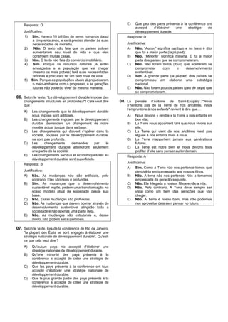 Resposta: D                                                   E)    Que peu des pays présents à la conférence ont
                                                                        accepté   d’élaborer   une     stratégie   de
    Justificativa:                                                      développement durable.
    1) Sim. Haverá 10 bilhões de seres humanos daqui              Resposta: D
           a cinquenta anos, e será preciso atender às suas
           necessidades de moradia.                               Justificativa:
    2)      Não. O texto não fala que os países pobres            A) Não. “Aucun” significa nenhum e no texto é dito
           aumentaram seu nível de vida e que eles                      que foi a maior parte (la plupart).
           constroem muitas casas.                                B) Não. “Minorité” significa minoria. E foi a maior
    3) Não. O texto não fala do comércio imobiliário.                   parte dos países que se comprometeram.
    4)      Sim. Porque os recursos naturais já estão             C) Não. Não foram todos (tous) que aceitaram se
           ameaçados e a população que vai chegar                       comprometer       com        o      desenvolvimento
           (mesmo os mais pobres) terá suas necessidades                sustentável.
           próprias e procurará ter um bom nível de vida.         D) Sim. A grande parte (la plupart) dos países se
    5) Sim. Porque as populações atuais já prejudicaram                 comprometeu em elaborar uma estratégia
           o meio-ambiente com o progresso, e as gerações               nacional.
           futuras não poderão viver da mesma maneira.            E) Não. Não foram poucos países (peu de pays) que
                                                                        se comprometeram.
06. Selon le texte, "Le développement durable impose des
    changements structurels en profondeur"! Cela veut dire     08. La   pensée d’Antoine de Saint-Exupéry : "Nous
    que :                                                         n’héritons pas de la Terre de nos ancêtres, nous
                                                                  l’empruntons à nos enfants" revient à dire que…
    A)    Les changements que le développement durable
          nous impose sont artificiels.                           A)    Nous devons « rendre » la Terre à nos enfants en
    B)    Les changements imposés par le développement                  bon état.
          durable demandent un changement de notre                B)    La Terre nous appartient tant que nous vivons sur
          modèle actuel jusque dans sa base.                            elle.
    C)    Les changements qui doivent s’opérer dans la            C)    La Terre qui vient de nos ancêtres n’est pas
          société, poussés par le développement durable,                léguée à nos enfants mais à nous.
          ne sont pas profonds.                                   D)    La Terre n’appartient jamais aux générations
    D)    Les     changements        demandés     par  le               futures.
          développement durable atteindront seulement             E)    La Terre est notre bien et nous devons tous
          une partie de la société.                                     profiter d’elle sans penser au lendemain.
    E)    Les changements sociaux et économiques liés au          Resposta: A
          développement durable sont superficiels.
    Resposta: B                                                   Justificativa:
                                                                  A) Sim. Como a Terra não nos pertence temos que
    Justificativa:                                                      devolvê-la em bom estado aos nossos filhos.
    A) Não. As mudanças não são artificiais, pelo                 B) Não. A terra não nos pertence. Nós a tomamos
          contrário. Elas são reais e profundas.                        emprestada da geração seguinte.
    B) Sim. As mudanças que o desenvolvimento                     C) Não. Ela é legada a nossos filhos e não a nós.
          sustentável impõe, pedem uma transformação no           D) Não. Pelo contrário. A Terra deve sempre ser
          nosso modelo atual de sociedade desde sua                     vista como um bem das gerações que vão
          base.                                                         chegar.
    C) Não. Essas mudanças são profundas.                         E) Não. A Terra é nosso bem, mas não podemos
    D) Não. As mudanças que devem ocorrer através do                    nos aproveitar dela sem pensar no futuro.
          desenvolvimento sustentável atingirão toda a
          sociedade e não apenas uma parte dela.
    E) Não. As mudanças são estruturais e, desse
          modo, não podem ser superficiais.

07. Selon le texte, lors de la conférence de Rio de Janeiro,
    "la plupart des États se sont engagés à élaborer une
    stratégie nationale de développement durable". Qu'est-
    ce que cela veut dire ?
    A)    Qu'aucun pays n'a accepté d'élaborer une
          stratégie nationale de développement durable.
    B)    Qu'une minorité des pays présents à la
          conférence a accepté de créer une stratégie de
          développement durable.
    C)    Que les pays présents à la conférence ont tous
          accepté d'élaborer une stratégie nationale de
          développement durable.
    D)    Que la plus grande partie des pays présents à la
          conférence a accepté de créer une stratégie de
          développement durable.
 
