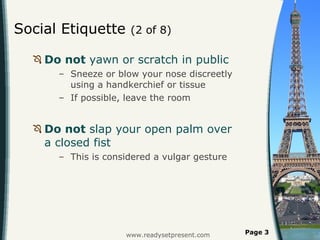 Social Etiquette  (2 of 8) Do not  yawn or scratch in public  Sneeze or blow your nose discreetly using a handkerchief or tissue If possible, leave the room Do not  slap your open palm over a closed fist This is considered a vulgar gesture  www.readysetpresent.com Page  