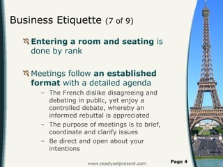 Business Etiquette  (7 of 9) Entering a room and seating  is done by rank  Meetings follow  an established format  with a detailed agenda  The French dislike disagreeing and debating in public, yet enjoy a controlled debate, whereby an informed rebuttal is appreciated  The purpose of meetings is to brief, coordinate and clarify issues Be direct and open about your intentions www.readysetpresent.com Page  