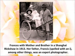 Frances with Mother and Brother in a Shanghai Rickshaw in 1913. Her father, Francis (spelled with an i), among other things, was an expert photographer. 