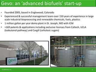 Gevo: an ‘advanced biofuels’ start-up Founded 2005, based in Englewood, Colorado Experienced & successful management team-over 150 years of experience in large scale industrial bioprocessing and renewable chemicals, fuels, plastics 1 million gallon per year demo plant in St. Joseph, MO with ICM &gt;169 patents & applications including exclusive licenses from Caltech, UCLA (isobutanol pathway) and Cargill (cellulosic sugars) St. Joseph, MO Englewood, CO 