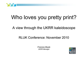 Who loves you pretty print?
A view through the UKRR kaleidoscope
RLUK Conference: November 2010
Frances Boyle
UKRR Manager
 