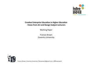 Crea%ve	
  Enterprise	
  Educa%on	
  in	
  Higher	
  Educa%on	
  
                 -­‐ Views	
  from	
  Art	
  and	
  Design	
  Subject	
  Lecturers	
  

                                               Working	
  Paper	
  

                                             Frances	
  Brown	
  
                                           Coventry	
  University	
  




Frances	
  Brown,	
  Coventry	
  University	
  •	
  4rownwork@gmail.com	
  •	
  @4rownwork	
  
 