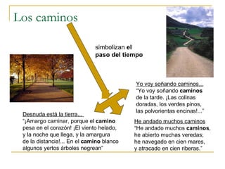 Los caminos He andado muchos caminos “ He andado muchos  caminos , he abierto muchas veredas; he navegado en cien mares, y atracado en cien riberas.” Yo voy soñando caminos... “ Yo voy soñando  caminos de la tarde. ¡Las colinas doradas, los verdes pinos, las polvorientas encinas!...” Desnuda está la tierra...  “ ¡Amargo caminar, porque el  camino pesa en el corazón! ¡El viento helado, y la noche que llega, y la amargura de la distancia!... En el  camino  blanco algunos yertos árboles negrean” simbolizan  el paso del tiempo 