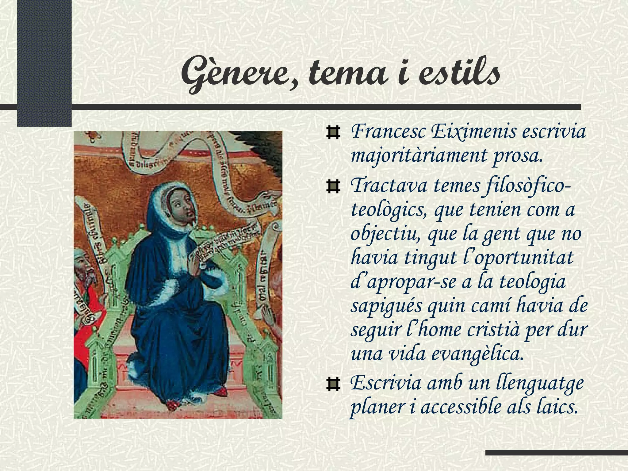 Gènere, tema i estils Francesc Eiximenis escrivia majoritàriament prosa.  Tractava temes filosòfico-teològic s , que tenien com a objectiu, que la gent que no havia tingut l’oportunitat d’apropar-se a la teologia sapigués quin camí havia de seguir l’home cristià per dur una vida evangèlica. Escrivia amb un llenguatge planer i accessible als laics.   