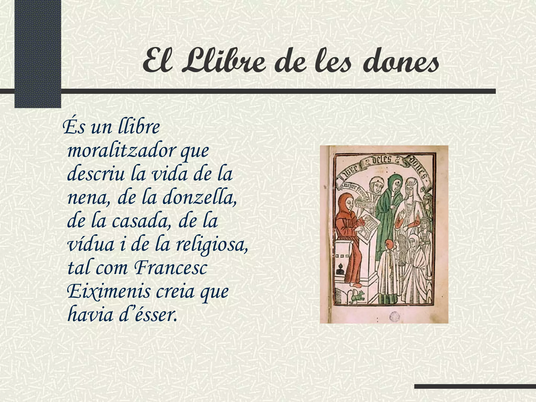 El Llibre de les dones És un llibre moralitzador que descriu la vida de la nena, de la donzella, de la casada, de la vídua i de la religiosa, tal com Francesc Eiximenis creia que havia d’ésser.   