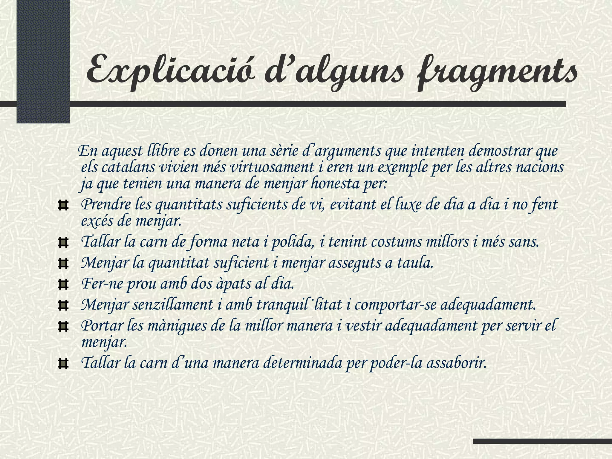 Explicació d’alguns fragments En aquest llibre es donen una sèrie d’arguments que intenten demostrar que els catalans vivien més virtuosament i eren un exemple per les altres nacions ja que tenien una manera de menjar honesta per:  Prendre les quantitats suficients de vi, evitant el luxe de dia a dia i no fent excés de menjar. Tallar la carn de forma neta i polida, i tenint costums millors i més sans. Menjar la quantitat suficient i menjar asseguts a taula. Fer-ne prou amb dos àpats al dia. Menjar senzillament i amb tranquil·litat i comportar-se adequadament. Portar les mànigues de la millor manera i vestir adequadament per servir el menjar. Tallar la carn d’una manera determinada per poder-la assaborir. 
