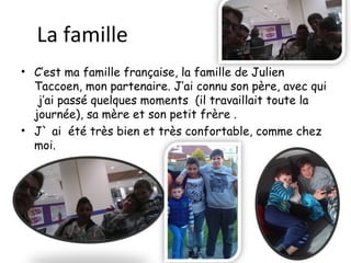 La famille
• C’est ma famille française, la famille de Julien
Taccoen, mon partenaire. J’ai connu son père, avec qui
j’ai passé quelques moments (il travaillait toute la
journée), sa mère et son petit frère .
• J` ai été très bien et très confortable, comme chez
moi.