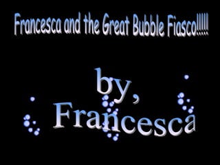 Francesca and the Great Bubble Fiasco!!!!! by, Francesca 