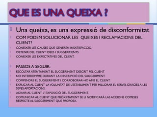    Una queixa, es una expressió de disconformitat
   COM PODEM SOLUCIONAR LES QUEIXES I RECLAMACIONS DEL
    CLIENT?
   CONEIXER LES CAUSES QUE GENEREN INSATISFACCIÓ.
   OBTENIR DEL CLIENT IDEES I SUGGERIMENTS
   CONEIXER LES EXPECTATIVES DEL CLIENT.


   PASSOS A SEGUIR:
   ESCOLTAR ATENTAMENT EL SUGGERIMENT DESCRIT PEL CLIENT
   NO INTERROMPRE DURANT LA DESCRIPCIÓ DEL SUGGERIMENT.
   COMPENDRE EL SUGGERIMENT I CORROBORAR-HO AMB EL CLIENT.
   EXPLICAR AL CLIENT LA VOLUNTAT DE L’ESTABLIMENT PER MILLORAR EL SERVEI, GRÀCIES A LES
    SEVES APORTACIONS.
   AGRAIR AL CLIENT L’ EXPOSICIÓ DEL SUGGERIMENT.
   COMUNICAR AL CLIENT QUE PRÒXIMAMENT SE LI NOTIFICARÀ LAS ACCIONS COMESES
    RESPECTE AL SUGGERIMENT QUE PROPOSA.
 