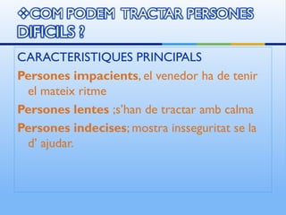 CARACTERISTIQUES PRINCIPALS
Persones impacients, el venedor ha de tenir
 el mateix ritme
Persones lentes ;s’han de tractar amb calma
Persones indecises; mostra insseguritat se la
 d’ ajudar.
 
