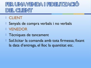    CLIENT
   Senyals de compra verbals i no verbals
   VENEDOR
   Tècniques de tancament
   Sol.licitar la comanda amb tota firmessa; fixant
    la data d’entrega, el lloc la quantitat etc.
 