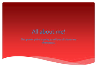 All about me! 
This power point is going to tell you all about me 
(francesca.) 
 