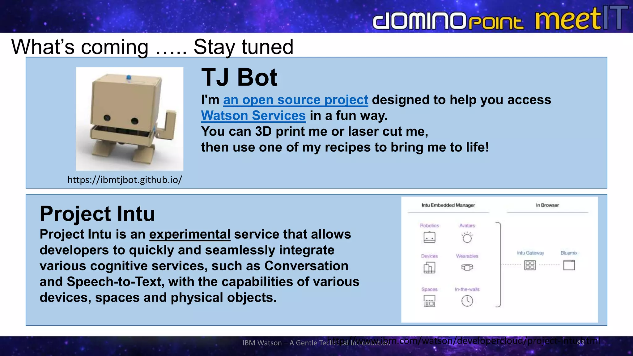 IBM Watson – A Gentle Technical Introduction 43
Project Intu
Project Intu is an experimental service that allows
developers to quickly and seamlessly integrate
various cognitive services, such as Conversation
and Speech-to-Text, with the capabilities of various
devices, spaces and physical objects.
What’s coming ….. Stay tuned
https://ibmtjbot.github.io/
http://www.ibm.com/watson/developercloud/project-intu.html
TJ Bot
I'm an open source project designed to help you access
Watson Services in a fun way.
You can 3D print me or laser cut me,
then use one of my recipes to bring me to life!
 