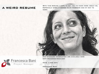 With this resume I hope to get you to know more about me.
A WIRD RESUME   Especially when it comes to my passions and my way to
                work.




                The standard information are available here
                www.doyoubuzz.com/francesca-bani

                Have a nice day!

                Francesca Bani

                                                        1
 