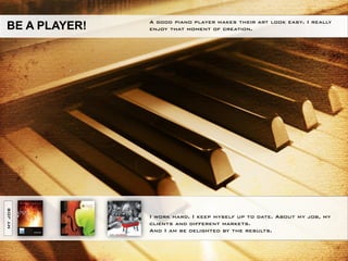 A good piano player makes their art look easy. I really
BE A PLAYER!   enjoy that moment of creation.
MY JOB




               I work hard. I keep myself up to date. About my job, my
               clients and different markets.
               And I am be delighted by the results.
 