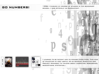 1998: I finished my course of studies in the secondary
GO NUMBERS!   school. I was officially an Accountant.




              I learned to be patient and to manage everything. This kind
MY JOB




              of education is very useful as an Account Executive and
              Project Manager. I’m talking about marketing, researches,
              redemptions, statistics…
 