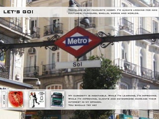 Traveling is my favourite hobby. I’m always looking for new
LET’S GO!   cultures, flavours, smells, words and worlds.




            My curiosity is insatiable. While I’m learning, I’m improving.
MY JOB




            While I’m improving, clients and co-workers increase their
            interest in my opinion.
            You should try me!
 