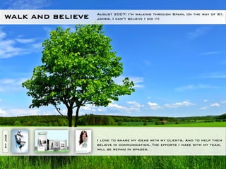 August 2007: I’m walking through Spain, on the way of St.
WALK AND BELIEVE   James. I can’t believe I did it!
MY JOB




                   I love to share my ideas with my clients. And to help them
                   believe in communication. The efforts I make with my team,
                   will be repaid in spades.
 