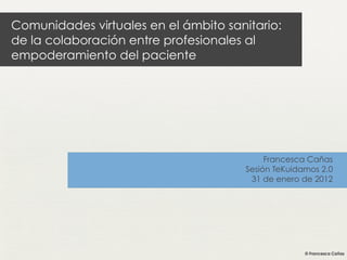 Comunidades virtuales en el ámbito sanitario:
de la colaboración entre profesionales al
empoderamiento del paciente




                                            Francesca Cañas
                                       Sesión TeKuidamos 2.0
                                        31 de enero de 2012
 