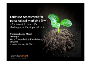 Early MA Assessment for
personalized medicine (PM):
a framework to assess the
challenges on the diagnostic side
Francesca Boggio Mesnil
- Principal
World Pharma Pricing & Market Access
Congress
London, February 22nd 2017
 